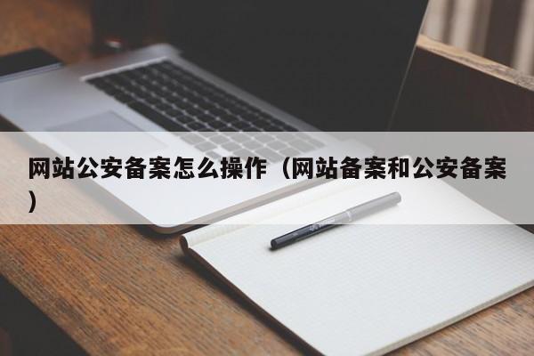 网站公安备案怎么操作（网站备案和公安备案）