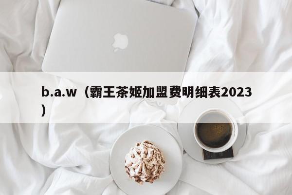 b.a.w(霸王茶姬加盟费明细表2023) 1682844667 20230430085107 644e2bfb6f9b6